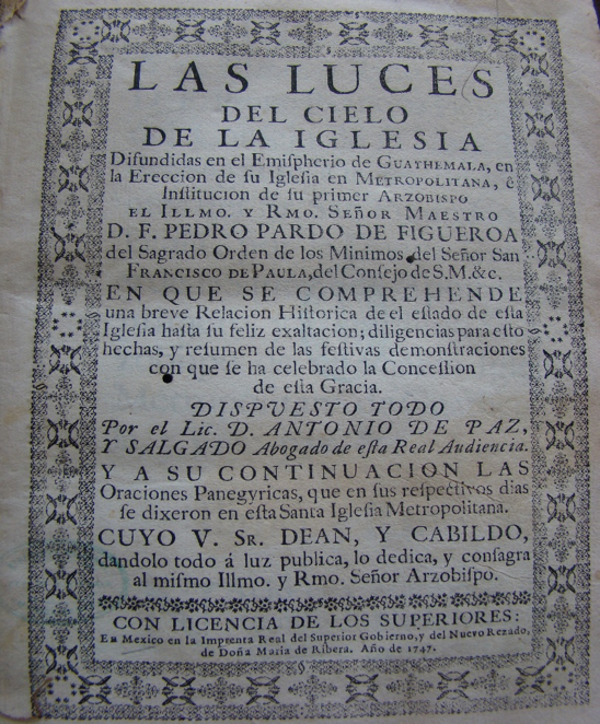 Portada
de Las luces del cielo de la iglesia difundidas en
el hemisferio de Guatemala, en la erección de su iglesia en metropolitana, e
institución de su primer arzobispo, el Ilmo. y Rmo. señor maestro D.F. Pedro
Pardo de Figueroa, del Sagrado Orden de los Mínimos... (1747)
de Antonio de Paz y Salgado. Biblioteca Nacional de Guatemala, Sección Antigua.